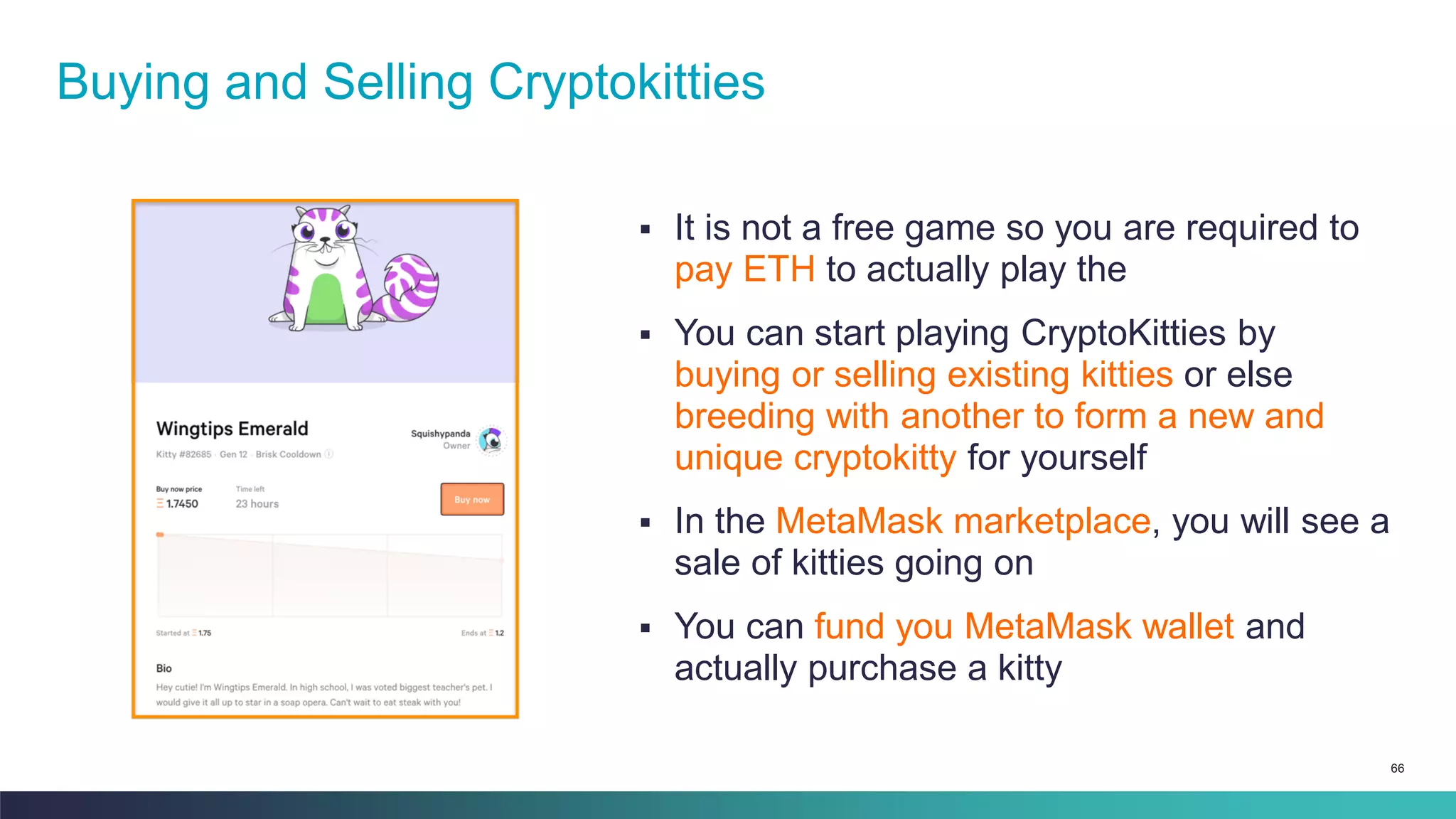 66
▪ It is not a free game so you are required to
pay ETH to actually play the
▪ You can start playing CryptoKitties by
buying or selling existing kitties or else
breeding with another to form a new and
unique cryptokitty for yourself
▪ In the MetaMask marketplace, you will see a
sale of kitties going on
▪ You can fund you MetaMask wallet and
actually purchase a kitty
Buying and Selling Cryptokitties
 