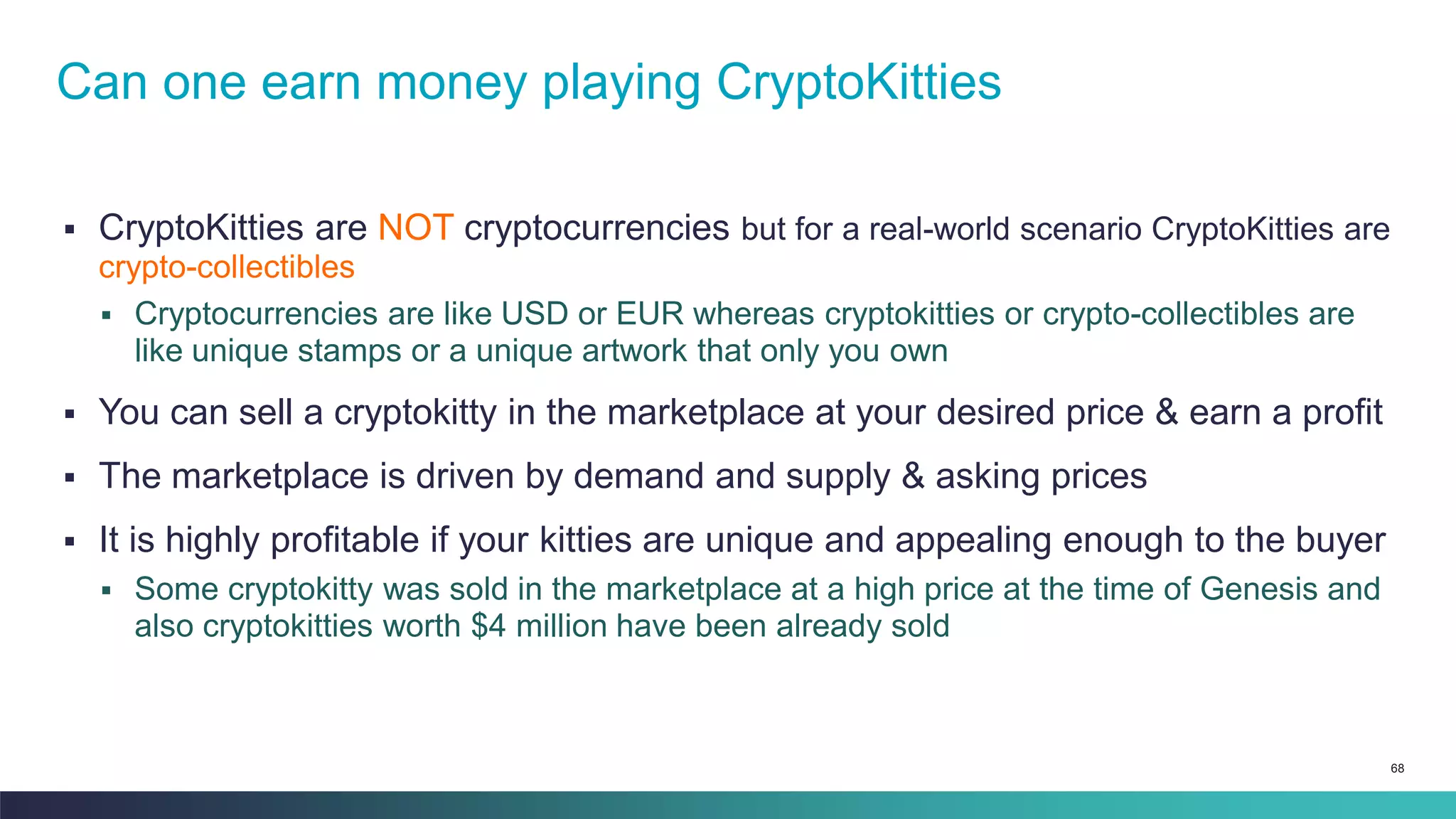 68
▪ CryptoKitties are NOT cryptocurrencies but for a real-world scenario CryptoKitties are
crypto-collectibles
▪ Cryptocurrencies are like USD or EUR whereas cryptokitties or crypto-collectibles are
like unique stamps or a unique artwork that only you own
▪ You can sell a cryptokitty in the marketplace at your desired price & earn a profit
▪ The marketplace is driven by demand and supply & asking prices
▪ It is highly profitable if your kitties are unique and appealing enough to the buyer
▪ Some cryptokitty was sold in the marketplace at a high price at the time of Genesis and
also cryptokitties worth $4 million have been already sold
Can one earn money playing CryptoKitties
 