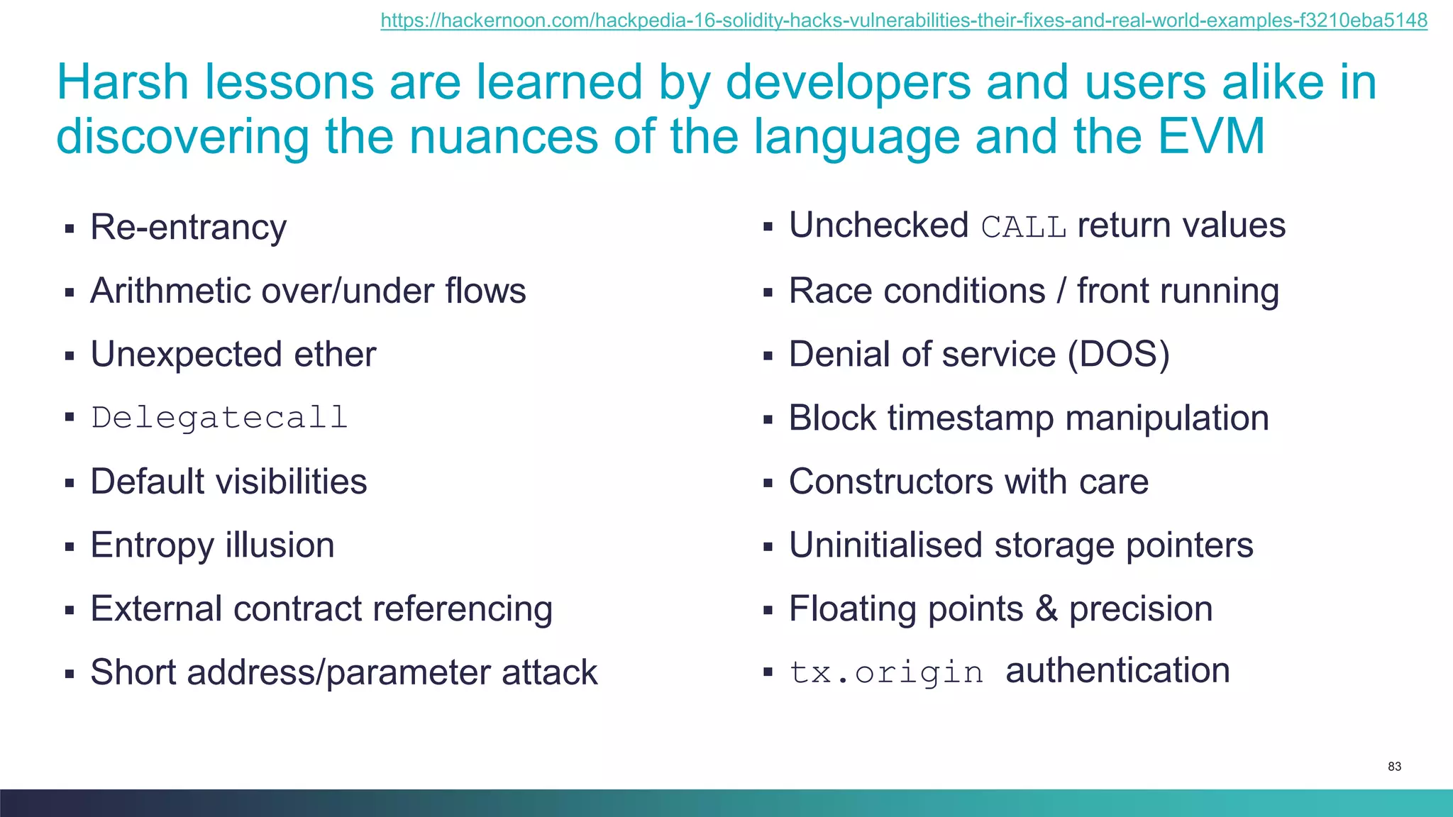83
Harsh lessons are learned by developers and users alike in
discovering the nuances of the language and the EVM
▪ Re-entrancy
▪ Arithmetic over/under flows
▪ Unexpected ether
▪ Delegatecall
▪ Default visibilities
▪ Entropy illusion
▪ External contract referencing
▪ Short address/parameter attack
▪ Unchecked CALL return values
▪ Race conditions / front running
▪ Denial of service (DOS)
▪ Block timestamp manipulation
▪ Constructors with care
▪ Uninitialised storage pointers
▪ Floating points & precision
▪ tx.origin authentication
https://hackernoon.com/hackpedia-16-solidity-hacks-vulnerabilities-their-fixes-and-real-world-examples-f3210eba5148
 