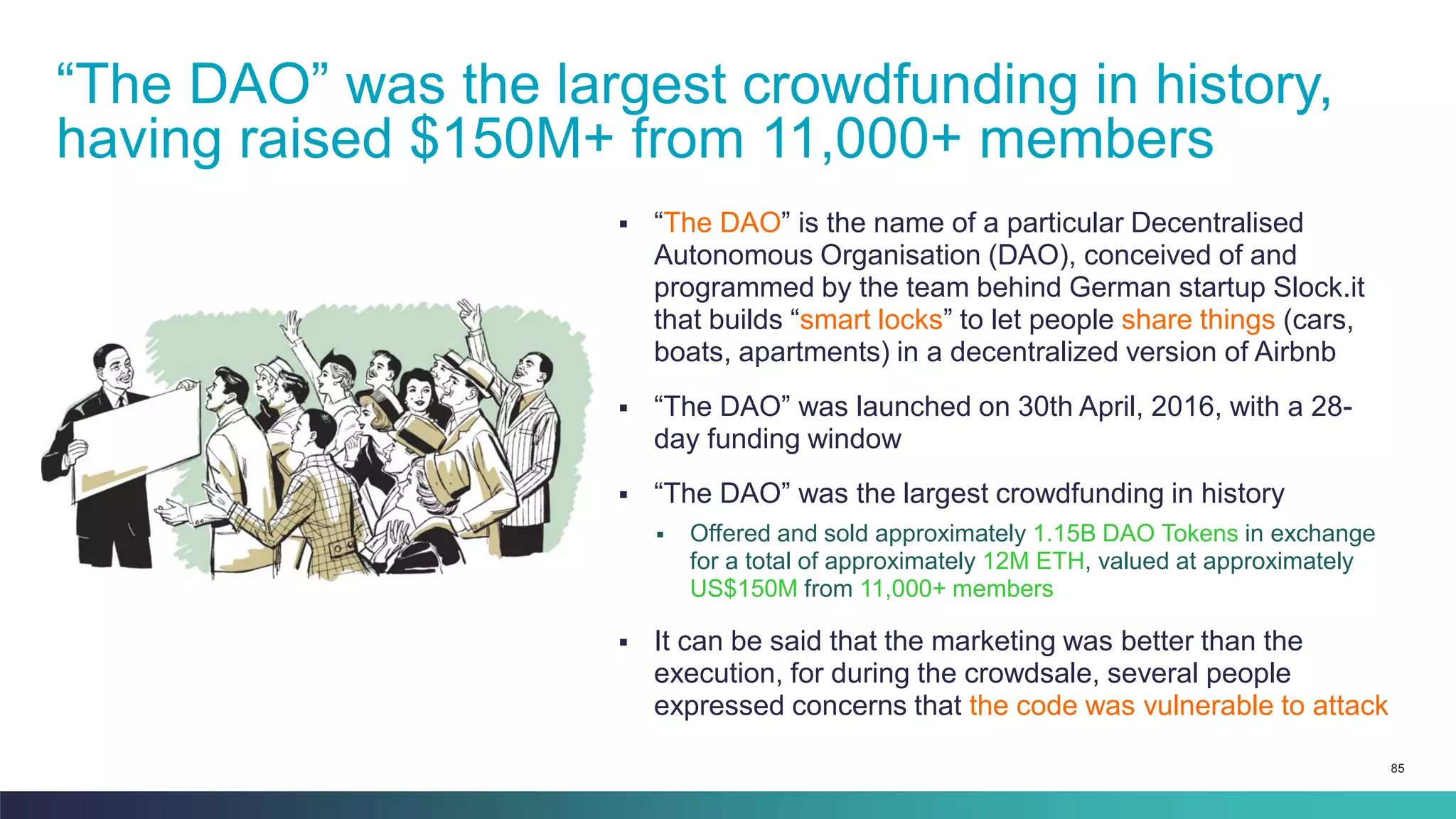 85
▪ “The DAO” is the name of a particular Decentralised
Autonomous Organisation (DAO), conceived of and
programmed by the team behind German startup Slock.it
that builds “smart locks” to let people share things (cars,
boats, apartments) in a decentralized version of Airbnb
▪ “The DAO” was launched on 30th April, 2016, with a 28-
day funding window
▪ “The DAO” was the largest crowdfunding in history
▪ Offered and sold approximately 1.15B DAO Tokens in exchange
for a total of approximately 12M ETH, valued at approximately
US$150M from 11,000+ members
▪ It can be said that the marketing was better than the
execution, for during the crowdsale, several people
expressed concerns that the code was vulnerable to attack
“The DAO” was the largest crowdfunding in history,
having raised $150M+ from 11,000+ members
 