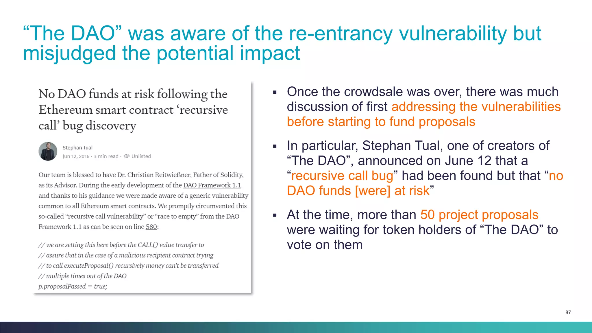 87
▪ Once the crowdsale was over, there was much
discussion of first addressing the vulnerabilities
before starting to fund proposals
▪ In particular, Stephan Tual, one of creators of
“The DAO”, announced on June 12 that a
“recursive call bug” had been found but that “no
DAO funds [were] at risk”
▪ At the time, more than 50 project proposals
were waiting for token holders of “The DAO” to
vote on them
“The DAO” was aware of the re-entrancy vulnerability but
misjudged the potential impact
 