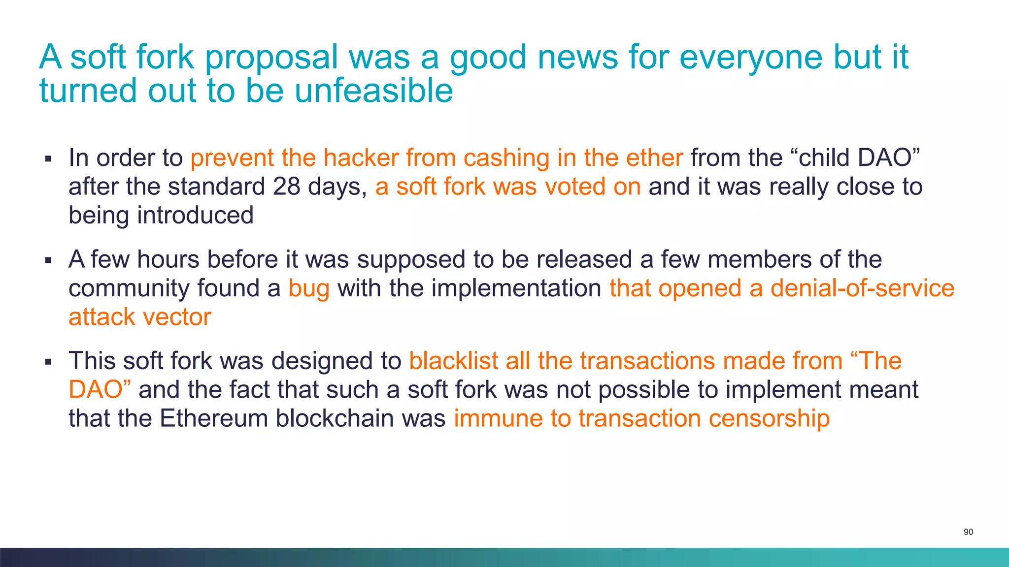 90
▪ In order to prevent the hacker from cashing in the ether from the “child DAO”
after the standard 28 days, a soft fork was voted on and it was really close to
being introduced
▪ A few hours before it was supposed to be released a few members of the
community found a bug with the implementation that opened a denial-of-service
attack vector
▪ This soft fork was designed to blacklist all the transactions made from “The
DAO” and the fact that such a soft fork was not possible to implement meant
that the Ethereum blockchain was immune to transaction censorship
A soft fork proposal was a good news for everyone but it
turned out to be unfeasible
 