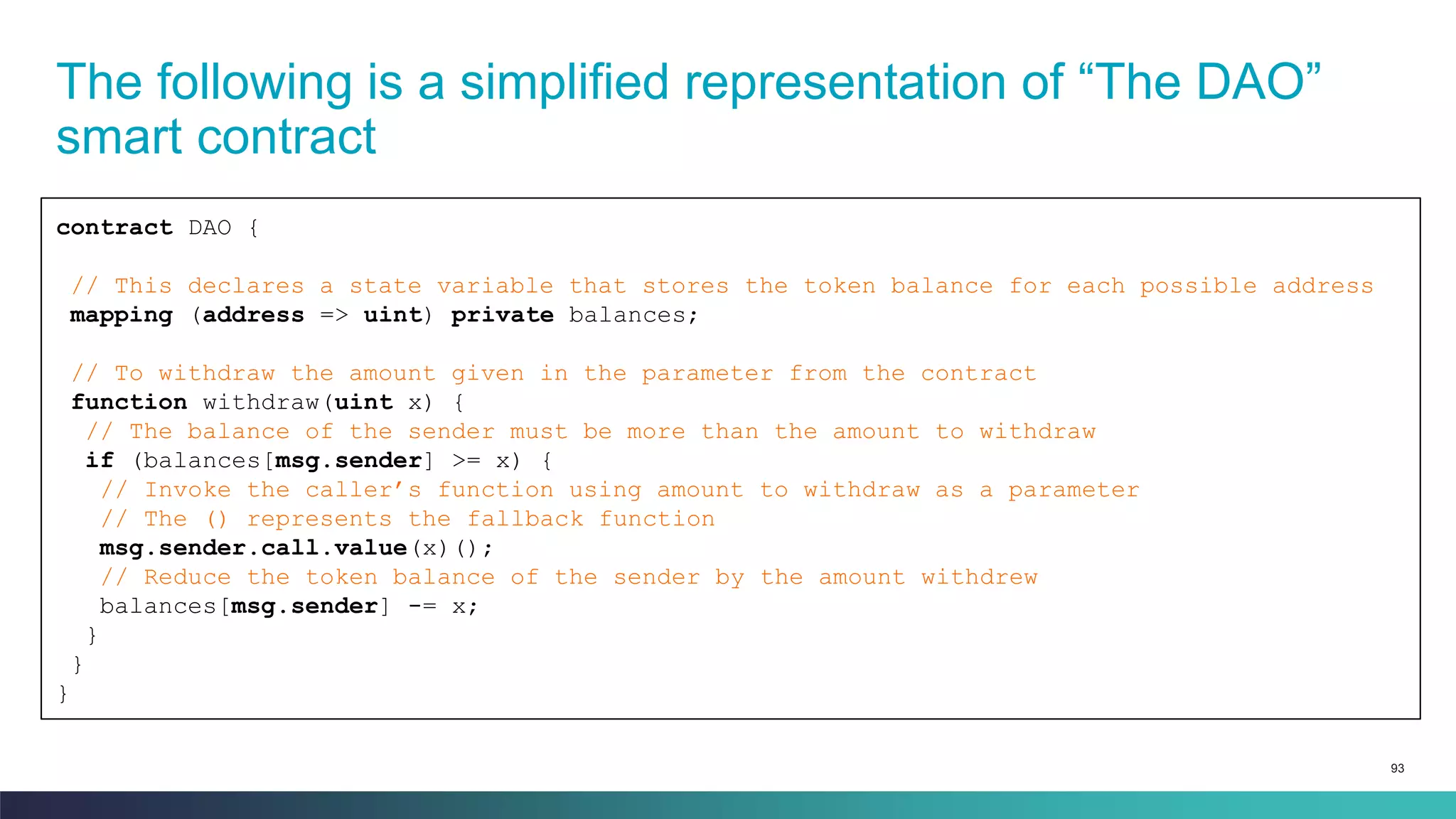 93
The following is a simplified representation of “The DAO”
smart contract
contract DAO {
// This declares a state variable that stores the token balance for each possible address
mapping (address => uint) private balances;
// To withdraw the amount given in the parameter from the contract
function withdraw(uint x) {
// The balance of the sender must be more than the amount to withdraw
if (balances[msg.sender] >= x) {
// Invoke the caller’s function using amount to withdraw as a parameter
// The () represents the fallback function
msg.sender.call.value(x)();
// Reduce the token balance of the sender by the amount withdrew
balances[msg.sender] -= x;
}
}
}
 