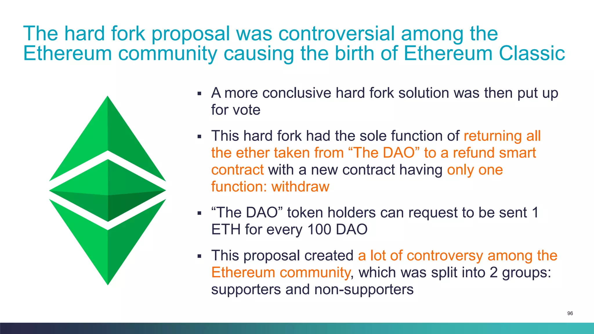 96
▪ A more conclusive hard fork solution was then put up
for vote
▪ This hard fork had the sole function of returning all
the ether taken from “The DAO” to a refund smart
contract with a new contract having only one
function: withdraw
▪ “The DAO” token holders can request to be sent 1
ETH for every 100 DAO
▪ This proposal created a lot of controversy among the
Ethereum community, which was split into 2 groups:
supporters and non-supporters
The hard fork proposal was controversial among the
Ethereum community causing the birth of Ethereum Classic
 