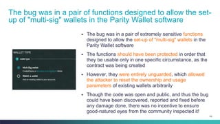 100
▪ The bug was in a pair of extremely sensitive functions
designed to allow the set-up of "multi-sig" wallets in the
Parity Wallet software
▪ The functions should have been protected in order that
they be usable only in one specific circumstance, as the
contract was being created
▪ However, they were entirely unguarded, which allowed
the attacker to reset the ownership and usage
parameters of existing wallets arbitrarily
▪ Though the code was open and public, and thus the bug
could have been discovered, reported and fixed before
any damage done, there was no incentive to ensure
good-natured eyes from the community inspected it!
The bug was in a pair of functions designed to allow the set-
up of "multi-sig" wallets in the Parity Wallet software
 