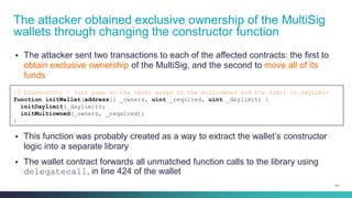 101
▪ The attacker sent two transactions to each of the affected contracts: the first to
obtain exclusive ownership of the MultiSig, and the second to move all of its
funds
The attacker obtained exclusive ownership of the MultiSig
wallets through changing the constructor function
// Constructor – just pass on the owner array to the multiowned and the limit to daylimit
function initWallet(address[] _owners, uint _required, uint _daylimit) {
initDaylimit(_daylimit);
initMultiowned(_owners, _required);
}
▪ This function was probably created as a way to extract the wallet’s constructor
logic into a separate library
▪ The wallet contract forwards all unmatched function calls to the library using
delegatecall, in line 424 of the wallet
 
