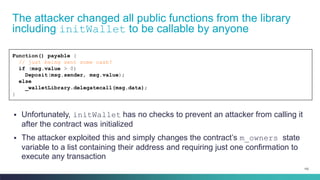 102
The attacker changed all public functions from the library
including initWallet to be callable by anyone
Function() payable {
// just being sent some cash?
if (msg.value > 0)
Deposit(msg.sender, msg.value);
else
_walletLibrary.delegatecall(msg.data);
}
▪ Unfortunately, initWallet has no checks to prevent an attacker from calling it
after the contract was initialized
▪ The attacker exploited this and simply changes the contract’s m_owners state
variable to a list containing their address and requiring just one confirmation to
execute any transaction
 