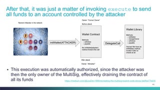 103
▪ This execution was automatically authorized, since the attacker was
then the only owner of the MultiSig, effectively draining the contract of
all its funds
After that, it was just a matter of invoking execute to send
all funds to an account controlled by the attacker
https://medium.com/@JusDev1988/recreating-the-multisig-exploit-code-along-3abfbe77bd35
 
