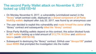 104
▪ On Monday November 6, 2017, a vulnerability (uninitialized owner) in the
“library” smart contract code, deployed as a shared component of all Parity
MultiSig wallets deployed after July 20, 2017, was found by an anonymous user
▪ The user decided to exploit this vulnerability and made himself the owner of the
“library” contract and subsequently killed the “library” contract
▪ Since Parity MultiSig wallets depend on this contract, this action blocked funds
in 587 wallets locking up a total amount of 513,774.16 Ether and additional
tokens (worth US$150+M)
▪ Subsequent to destroying the “library” contract, GitHub user “devops199” posted
issue #6995 that prompted the investigation into the matter
The second Parity Wallet attack on November 6, 2017
locked up US$150+M
 