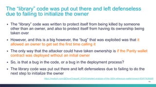 105
▪ The “library” code was written to protect itself from being killed by someone
other than an owner, and also to protect itself from having its ownership being
taken over
▪ However, and this is a big however, the “bug” that was exploited was that it
allowed an owner to get set the first time calling it
▪ The only way that the attacker could have taken ownership is if the Parity wallet
contract was deployed without an initial owner
▪ So, is that a bug in the code, or a bug in the deployment process?
▪ The library code was put out there and left defenseless due to failing to do the
next step to initialize the owner
The “library” code was put out there and left defenseless
due to failing to initialize the owner
https://medium.com/@DaveChappell_83345/detailed-analysis-of-the-300m-ethereum-wallet-breach-83d41fe36dd0
 