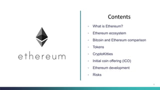 2
◦ What is Ethereum?
◦ Ethereum ecosystem
◦ Bitcoin and Ethereum comparison
◦ Tokens
◦ CryptoKitties
◦ Initial coin offering (ICO)
◦ Ethereum development
◦ Risks
Contents
 