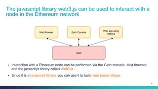 26
▪ Interaction with a Ethereum node can be performed via the Geth console, Mist browser,
and the javascript library called Web3.js
▪ Since it is a javascript library, you can use it to build web based dApps
The javascript library web3.js can be used to interact with a
node in the Ethereum network
 