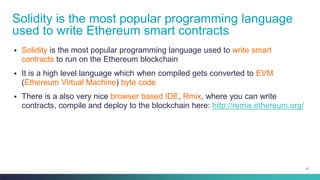 27
▪ Solidity is the most popular programming language used to write smart
contracts to run on the Ethereum blockchain
▪ It is a high level language which when compiled gets converted to EVM
(Ethereum Virtual Machine) byte code
▪ There is a also very nice browser based IDE, Rmix, where you can write
contracts, compile and deploy to the blockchain here: http://remix.ethereum.org/
Solidity is the most popular programming language
used to write Ethereum smart contracts
 