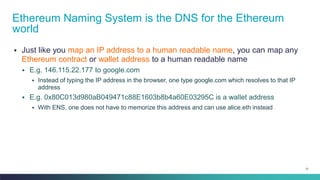 31
▪ Just like you map an IP address to a human readable name, you can map any
Ethereum contract or wallet address to a human readable name
▪ E.g. 146.115.22.177 to google.com
▪ Instead of typing the IP address in the browser, one type google.com which resolves to that IP
address
▪ E.g. 0x80C013d980aB049471c88E1603b8b4a60E03295C is a wallet address
▪ With ENS, one does not have to memorize this address and can use alice.eth instead
Ethereum Naming System is the DNS for the Ethereum
world
 