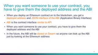 33
▪ When you deploy an Ethereum contract on to the blockchain, you get a
deployed address and JSON interface of the ABI (Application Binary Interface)
▪ ABI is the contract interface similar to API
▪ When you want someone to use your contract, you have to give them the
deployed address and the ABI
▪ In the future, the ABI will be stored on Swarm so anyone can look up the ABI
just by looking at the Ethereum address
When you want someone to use your contract, you
have to give them the deployed address and the ABI
 
