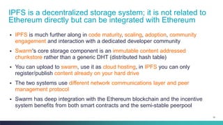 34
▪ IPFS is much further along in code maturity, scaling, adoption, community
engagement and interaction with a dedicated developer community
▪ Swarm's core storage component is an immutable content addressed
chunkstore rather than a generic DHT (distributed hash table)
▪ You can upload to swarm, use it as cloud hosting, in IPFS you can only
register/publish content already on your hard drive
▪ The two systems use different network communications layer and peer
management protocol
▪ Swarm has deep integration with the Ethereum blockchain and the incentive
system benefits from both smart contracts and the semi-stable peerpool
IPFS is a decentralized storage system; it is not related to
Ethereum directly but can be integrated with Ethereum
 