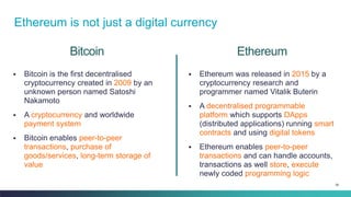 38
Bitcoin
▪ Bitcoin is the first decentralised
cryptocurrency created in 2009 by an
unknown person named Satoshi
Nakamoto
▪ A cryptocurrency and worldwide
payment system
▪ Bitcoin enables peer-to-peer
transactions, purchase of
goods/services, long-term storage of
value
▪ Ethereum was released in 2015 by a
cryptocurrency research and
programmer named Vitalik Buterin
▪ A decentralised programmable
platform which supports DApps
(distributed applications) running smart
contracts and using digital tokens
▪ Ethereum enables peer-to-peer
transactions and can handle accounts,
transactions as well store, execute
newly coded programming logic
Ethereum
Ethereum is not just a digital currency
 
