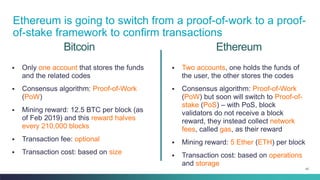 42
Bitcoin
▪ Only one account that stores the funds
and the related codes
▪ Consensus algorithm: Proof-of-Work
(PoW)
▪ Mining reward: 12.5 BTC per block (as
of Feb 2019) and this reward halves
every 210,000 blocks
▪ Transaction fee: optional
▪ Transaction cost: based on size
▪ Two accounts, one holds the funds of
the user, the other stores the codes
▪ Consensus algorithm: Proof-of-Work
(PoW) but soon will switch to Proof-of-
stake (PoS) – with PoS, block
validators do not receive a block
reward, they instead collect network
fees, called gas, as their reward
▪ Mining reward: 5 Ether (ETH) per block
▪ Transaction cost: based on operations
and storage
Ethereum
Ethereum is going to switch from a proof-of-work to a proof-
of-stake framework to confirm transactions
 