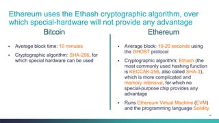 46
Bitcoin
▪ Average block time: 10 minutes
▪ Cryptographic algorithm: SHA-256, for
which special hardware can be used
▪ Average block: 10-20 seconds using
the GHOST protocol
▪ Cryptographic algorithm: Ethash (the
most commonly used hashing function
is KECCAK-256, also called SHA-3),
which is more complicated and
memory intensive, for which no
special-purpose chip provides any
advantage
▪ Runs Ethereum Virtual Machine (EVM)
and the programming language Solidity
Ethereum
Ethereum uses the Ethash cryptographic algorithm, over
which special-hardware will not provide any advantage
 