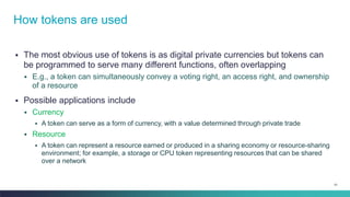 51
▪ The most obvious use of tokens is as digital private currencies but tokens can
be programmed to serve many different functions, often overlapping
▪ E.g., a token can simultaneously convey a voting right, an access right, and ownership
of a resource
▪ Possible applications include
▪ Currency
▪ A token can serve as a form of currency, with a value determined through private trade
▪ Resource
▪ A token can represent a resource earned or produced in a sharing economy or resource-sharing
environment; for example, a storage or CPU token representing resources that can be shared
over a network
How tokens are used
 