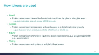 52
▪ Asset
▪ A token can represent ownership of an intrinsic or extrinsic, tangible or intangible asset
▪ e.g., gold, real estate, a car, oil, energy, MMOG items, etc.
▪ Access
▪ A token can represent access rights and grant access to a digital or physical property
▪ e.g., a discussion forum, an exclusive website, a hotel room, or a rental car.
▪ Equity
▪ A token can represent shareholder equity in a digital organization (e.g., a DAO) or legal entity
(e.g., a corporation)
▪ Voting
▪ A token can represent voting rights in a digital or legal system
How tokens are used
 