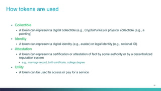 53
▪ Collectible
▪ A token can represent a digital collectible (e.g., CryptoPunks) or physical collectible (e.g., a
painting)
▪ Identity
▪ A token can represent a digital identity (e.g., avatar) or legal identity (e.g., national ID)
▪ Attestation
▪ A token can represent a certification or attestation of fact by some authority or by a decentralized
reputation system
▪ e.g., marriage record, birth certificate, college degree
▪ Utility
▪ A token can be used to access or pay for a service
How tokens are used
 