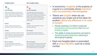 55
▪ In economics, fungibility is the property of
a good or a commodity whose individual
units are essentially interchangeable
▪ Tokens are fungible when we can
substitute any single unit of the token for
another without any difference in its value
or function
▪ Strictly speaking, if a token’s historical
provenance can be tracked, then it is not
entirely fungible
▪ The ability to track provenance can lead to
blacklisting and whitelisting, reducing or
eliminating fungibility
▪ Each non-fungible token is associated
with a unique identifier, such as a serial
number
 