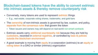 58
▪ Conversely, many tokens are used to represent extrinsic things
▪ E.g., real estate, corporate voting shares, trademarks, and gold bars
▪ The ownership of non-intrinsic assets is governed by law, custom, and policy,
separate from the consensus rules that govern the token
▪ Token issuers and owners may still depend on real-world non-smart contracts
▪ Extrinsic assets carry additional counterparty risk because they are held by
custodians, recorded in external registries, or controlled by laws & policies
outside the blockchain environment
▪ A good example is moving from equity in a corporation (extrinsic) to an equity or
voting token in a DAO or similar (intrinsic) organization
Blockchain-based tokens have the ability to convert extrinsic
into intrinsic assets & thereby remove counterparty risk
 