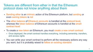 59
▪ Sending ether is an intrinsic action of the Ethereum platform, but sending or
even owning tokens is not
▪ The ether balance of Ethereum accounts is handled at the protocol level,
whereas the token balance of Ethereum accounts is handled at the smart
contract level
▪ To create a new token on Ethereum, you must create a new smart contract
▪ Once deployed, the smart contract handles everything, including ownership, transfers,
and access rights
▪ You can write your smart contract to perform all the necessary actions any way
you want, but it is probably wisest to follow an existing standard
Tokens are different from ether in that the Ethereum
protocol does not know anything about them
 