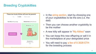 67
▪ In the siring section, start by choosing one
of your cryptokitties to be the sire (i.e. the
dad)
▪ Then you can choose another cryptokitty to
be the mother
▪ A new kitty will appear in “My Kitties” soon
▪ You can keep this new offspring or sell it in
the marketplace at your designated price
▪ You will need to pay a fee of 0.3028 ETH
for the breeding process
Breeding Cryptokitties
 