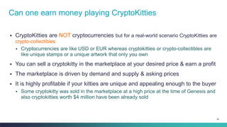 68
▪ CryptoKitties are NOT cryptocurrencies but for a real-world scenario CryptoKitties are
crypto-collectibles
▪ Cryptocurrencies are like USD or EUR whereas cryptokitties or crypto-collectibles are
like unique stamps or a unique artwork that only you own
▪ You can sell a cryptokitty in the marketplace at your desired price & earn a profit
▪ The marketplace is driven by demand and supply & asking prices
▪ It is highly profitable if your kitties are unique and appealing enough to the buyer
▪ Some cryptokitty was sold in the marketplace at a high price at the time of Genesis and
also cryptokitties worth $4 million have been already sold
Can one earn money playing CryptoKitties
 