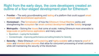 76
▪ Frontier – The early groundbreaking and testing of a platform that could support smart
contracts and decentralized applications
▪ Homestead – The formalization of how the Ethereum Virtual Machine works and
strengthening the ecosystem for smart contract development and the Solidity language
▪ Metropolis – Solving the issues that come at scale; making Ethereum more amenable to
large-scale or performance applications and many users
▪ Byzantium – Laying the foundation
▪ Constantinople – Improving performance and setting timeline for Serenity
▪ Serenity – Make Ethereum self-sustaining and highly-scalable with a move to proof of
stake and sharded state channels that allow for concurrent processing of smart contracts
while still maintaining the security of the blockchain
Right from the early days, the core developers created an
outline of a four-staged development plan for Ethereum
 