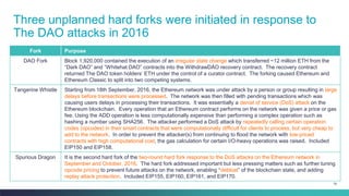 79
Three unplanned hard forks were initiated in response to
The DAO attacks in 2016
Fork Purpose
DAO Fork Block 1,920,000 contained the execution of an irregular state change which transferred ~12 million ETH from the
“Dark DAO” and “Whitehat DAO” contracts into the WithdrawDAO recovery contract. The recovery contract
returned The DAO token holders’ ETH under the control of a curator contract. The forking caused Ethereum and
Ethereum Classic to split into two competing systems.
Tangerine Whistle Starting from 18th September, 2016, the Ethereum network was under attack by a person or group resulting in large
delays before transactions were processed. The network was then filled with pending transactions which was
causing users delays in processing their transactions. It was essentially a denial of service (DoS) attack on the
Ethereum blockchain. Every operation that an Ethereum contract performs on the network was given a price or gas
fee. Using the ADD operation is less computationally expensive than performing a complex operation such as
hashing a number using SHA256. The attacker performed a DoS attack by repeatedly calling certain operation
codes (opcodes) in their smart contracts that were computationally difficult for clients to process, but very cheap to
add to the network. In order to prevent the attacker(s) from continuing to flood the network with low-priced
contracts with high computational cost, the gas calculation for certain I/O-heavy operations was raised. Included
EIP150 and EIP158.
Spurious Dragon It is the second hard fork of the two-round hard fork response to the DoS attacks on the Ethereum network in
September and October, 2016. The hard fork addressed important but less pressing matters such as further tuning
opcode pricing to prevent future attacks on the network, enabling “debloat” of the blockchain state, and adding
replay attack protection. Included EIP155, EIP160, EIP161, and EIP170.
 