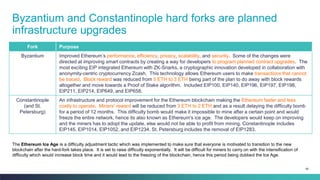 80
Byzantium and Constantinople hard forks are planned
infrastructure upgrades
Fork Purpose
Byzantium Improved Ethereum’s performance, efficiency, privacy, scalability, and security. Some of the changes were
directed at improving smart contracts by creating a way for developers to program planned contract upgrades. The
most exciting EIP integrated Ethereum with ZK-Snarks, a cryptographic innovation developed in collaboration with
anonymity-centric cryptocurrency Zcash. This technology allows Ethereum users to make transactions that cannot
be traced. Block reward was reduced from 5 ETH to 3 ETH being part of the plan to do away with block rewards
altogether and move towards a Proof of Stake algorithm. Included EIP100, EIP140, EIP196, EIP197, EIP198,
EIP211, EIP214, EIP649, and EIP658.
Constantinople
(and St.
Petersburg)
An infrastructure and protocol improvement for the Ethereum blockchain making the Ethereum faster and less
costly to operate. Miners' reward will be reduced from 3 ETH to 2 ETH and as a result delaying the difficulty bomb
for a period of 12 months. This difficulty bomb would make it impossible to mine after a certain point and would
freeze the entire network, hence its also known as Ethereum's ice age. The developers would keep on improving
and the miners has to adopt the update, else would not be able to profit from mining. Constantinople includes
EIP145, EIP1014, EIP1052, and EIP1234. St. Petersburg includes the removal of EIP1283.
The Ethereum Ice Age is a difficulty adjustment tactic which was implemented to make sure that everyone is motivated to transition to the new
blockchain after the hard-fork takes place. It is set to raise difficulty exponentially. It will be difficult for miners to carry on with the intensification of
difficulty which would increase block time and it would lead to the freezing of the blockchain, hence this period being dubbed the Ice Age.
 