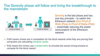 81
Serenity is the last phase and has
one key principle – to switch the
Ethereum network from Proof of
Work (Pow) to Proof of Stake (PoS)
– essentially reducing the power
consumption of the Ethereum
network
The Serenity phase will follow and bring the breakthrough to
the mainstream
▪ PoW means miners are in competition for the block rewards while they are proving their
computers are calculating compute cycles
▪ PoS means the miners use invested ether to simulate the actual mining process to
compete for the block reward
 