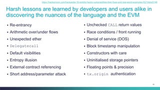 83
Harsh lessons are learned by developers and users alike in
discovering the nuances of the language and the EVM
▪ Re-entrancy
▪ Arithmetic over/under flows
▪ Unexpected ether
▪ Delegatecall
▪ Default visibilities
▪ Entropy illusion
▪ External contract referencing
▪ Short address/parameter attack
▪ Unchecked CALL return values
▪ Race conditions / front running
▪ Denial of service (DOS)
▪ Block timestamp manipulation
▪ Constructors with care
▪ Uninitialised storage pointers
▪ Floating points & precision
▪ tx.origin authentication
https://hackernoon.com/hackpedia-16-solidity-hacks-vulnerabilities-their-fixes-and-real-world-examples-f3210eba5148
 