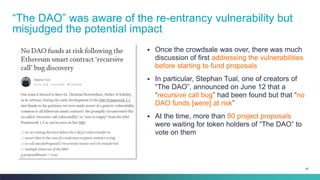 87
▪ Once the crowdsale was over, there was much
discussion of first addressing the vulnerabilities
before starting to fund proposals
▪ In particular, Stephan Tual, one of creators of
“The DAO”, announced on June 12 that a
“recursive call bug” had been found but that “no
DAO funds [were] at risk”
▪ At the time, more than 50 project proposals
were waiting for token holders of “The DAO” to
vote on them
“The DAO” was aware of the re-entrancy vulnerability but
misjudged the potential impact
 