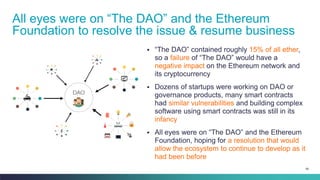 89
▪ “The DAO” contained roughly 15% of all ether,
so a failure of “The DAO” would have a
negative impact on the Ethereum network and
its cryptocurrency
▪ Dozens of startups were working on DAO or
governance products, many smart contracts
had similar vulnerabilities and building complex
software using smart contracts was still in its
infancy
▪ All eyes were on “The DAO” and the Ethereum
Foundation, hoping for a resolution that would
allow the ecosystem to continue to develop as it
had been before
All eyes were on “The DAO” and the Ethereum
Foundation to resolve the issue & resume business
 