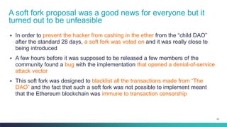 90
▪ In order to prevent the hacker from cashing in the ether from the “child DAO”
after the standard 28 days, a soft fork was voted on and it was really close to
being introduced
▪ A few hours before it was supposed to be released a few members of the
community found a bug with the implementation that opened a denial-of-service
attack vector
▪ This soft fork was designed to blacklist all the transactions made from “The
DAO” and the fact that such a soft fork was not possible to implement meant
that the Ethereum blockchain was immune to transaction censorship
A soft fork proposal was a good news for everyone but it
turned out to be unfeasible
 
