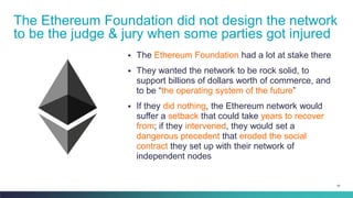 91
▪ The Ethereum Foundation had a lot at stake there
▪ They wanted the network to be rock solid, to
support billions of dollars worth of commerce, and
to be “the operating system of the future”
▪ If they did nothing, the Ethereum network would
suffer a setback that could take years to recover
from; if they intervened, they would set a
dangerous precedent that eroded the social
contract they set up with their network of
independent nodes
The Ethereum Foundation did not design the network
to be the judge & jury when some parties got injured
 