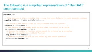 93
The following is a simplified representation of “The DAO”
smart contract
contract DAO {
// This declares a state variable that stores the token balance for each possible address
mapping (address => uint) private balances;
// To withdraw the amount given in the parameter from the contract
function withdraw(uint x) {
// The balance of the sender must be more than the amount to withdraw
if (balances[msg.sender] >= x) {
// Invoke the caller’s function using amount to withdraw as a parameter
// The () represents the fallback function
msg.sender.call.value(x)();
// Reduce the token balance of the sender by the amount withdrew
balances[msg.sender] -= x;
}
}
}
 