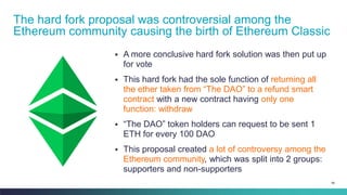 96
▪ A more conclusive hard fork solution was then put up
for vote
▪ This hard fork had the sole function of returning all
the ether taken from “The DAO” to a refund smart
contract with a new contract having only one
function: withdraw
▪ “The DAO” token holders can request to be sent 1
ETH for every 100 DAO
▪ This proposal created a lot of controversy among the
Ethereum community, which was split into 2 groups:
supporters and non-supporters
The hard fork proposal was controversial among the
Ethereum community causing the birth of Ethereum Classic
 