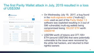 99
▪ On Wednesday July 19, 2017, a bug found
in the multi-signature wallet (“multi-sig”)
code used as part of the Parity Wallet 1.5
software was exploited resulting in 3 (out of
596 vulnerable) multi-sig wallets being
compromised losing 153,037 ETH worth
US$30+M
▪ US$78M worth of tokens and 377,105+
ETH (around US$72M) that were potentially
vulnerable to the issue were recovered by
the white hat hackers, and returned to their
rightful owners
The first Parity Wallet attack in July, 2019 resulted in a loss
of US$30M
 