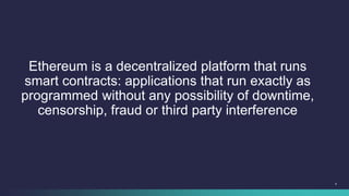 4
Ethereum is a decentralized platform that runs
smart contracts: applications that run exactly as
programmed without any ...