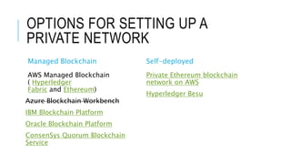 OPTIONS FOR SETTING UP A
PRIVATE NETWORK
Managed Blockchain
AWS Managed Blockchain
( Hyperledger
Fabric and Ethereum)
Azure Blockchain Workbench
IBM Blockchain Platform
Oracle Blockchain Platform
ConsenSys Quorum Blockchain
Service
Self-deployed
Private Ethereum blockchain
network on AWS
Hyperledger Besu
 