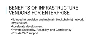 BENEFITS OF INFRASTRUCTURE
VENDORS FOR ENTERPRISE
•No need to provision and maintain blockchain(s) network
infrastructure
•Accelerate development
•Provide Scalability, Reliability, and Consistency
•Provide 24/7 support
 