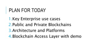 PLAN FOR TODAY
1.Key Enterprise use cases
2.Public and Private Blockchains
3.Architecture and Platforms
4.Blockchain Access Layer with demo
 