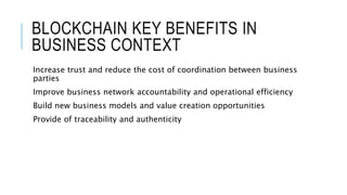 BLOCKCHAIN KEY BENEFITS IN
BUSINESS CONTEXT
Increase trust and reduce the cost of coordination between business
parties
Improve business network accountability and operational efficiency
Build new business models and value creation opportunities
Provide of traceability and authenticity
 