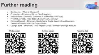 ● Blockgeeks – What is Ethereum?
● ConsenSys - Ethereum: Bitcoin Plus Everything
● Vitalik Buterin - Devcon2: Ethereum in 25 Minutes (YouTube)
● Preethi Kasireddy - How does Ethereum work, anyway?
● Henning Diedrich - Ethereum: Blockchains, Digital Assets, Smart Contracts,
Decentralized Autonomous Organizations
● George Icahn - Ethereum: The Complete Guide To Understanding Ethereum
Further reading
White paper Yellow paper Reading list
 