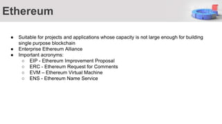 Ethereum
● Suitable for projects and applications whose capacity is not large enough for building
single purpose blockchain
● Enterprise Ethereum Alliance
● Important acronyms:
○ EIP - Ethereum Improvement Proposal
○ ERC - Ethereum Request for Comments
○ EVM – Ethereum Virtual Machine
○ ENS - Ethereum Name Service
 